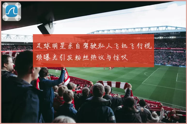 足球明星亲自驾驶私人飞机飞行视频曝光引发粉丝热议与惊叹