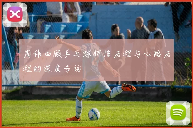 周伟回顾乒乓球辉煌历程与心路历程的深度专访