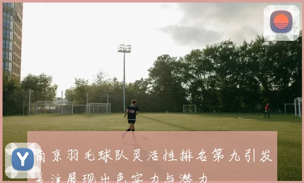 南京羽毛球队灵活性排名第九引发关注展现出色实力与潜力