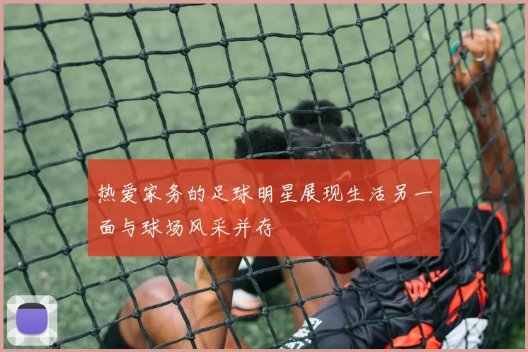 热爱家务的足球明星展现生活另一面与球场风采并存