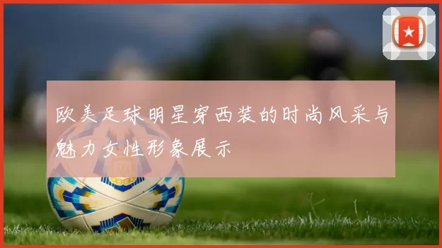 欧美足球明星穿西装的时尚风采与魅力女性形象展示