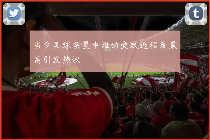 当今足球明星中谁的受欢迎程度最高引发热议
