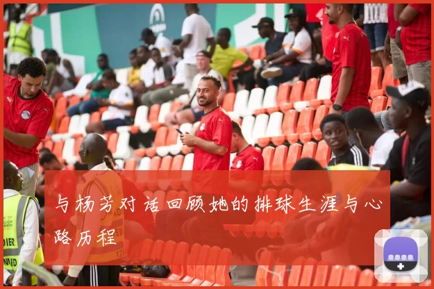 与杨芳对话回顾她的排球生涯与心路历程