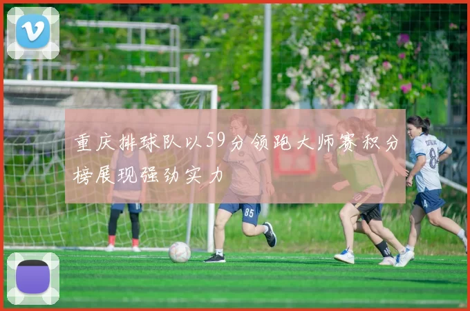 重庆排球队以59分领跑大师赛积分榜展现强劲实力