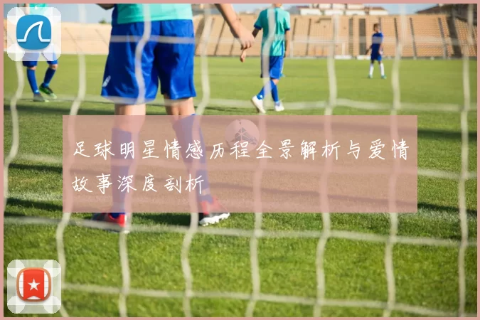 足球明星情感历程全景解析与爱情故事深度剖析