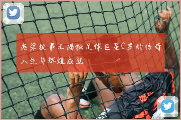 老梁故事汇揭秘足球巨星C罗的传奇人生与辉煌成就