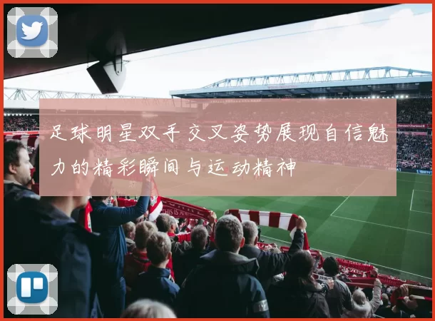 足球明星双手交叉姿势展现自信魅力的精彩瞬间与运动精神