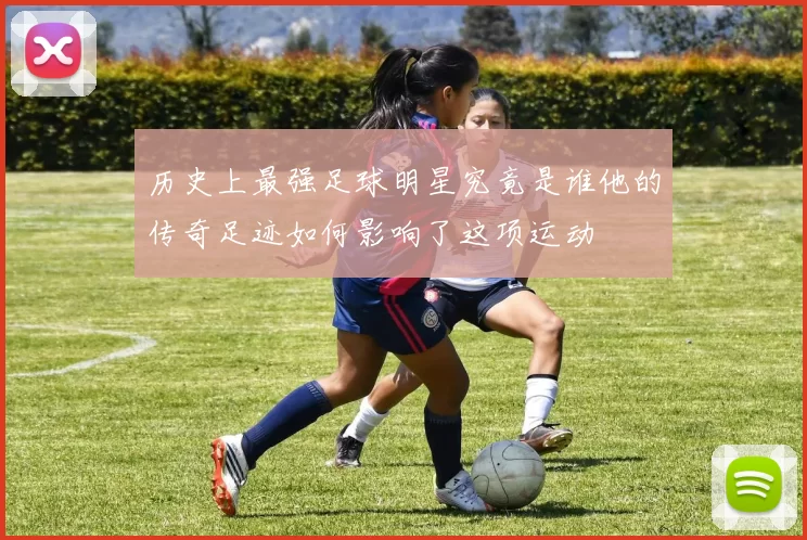 历史上最强足球明星究竟是谁他的传奇足迹如何影响了这项运动