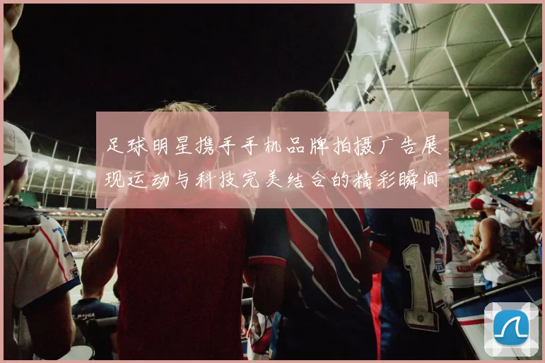 足球明星携手手机品牌拍摄广告展现运动与科技完美结合的精彩瞬间