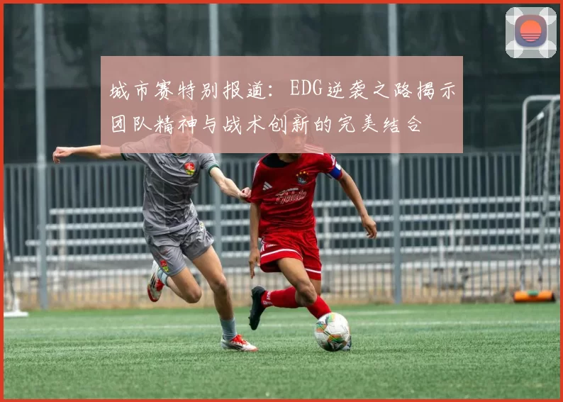 城市赛特别报道：EDG逆袭之路揭示团队精神与战术创新的完美结合