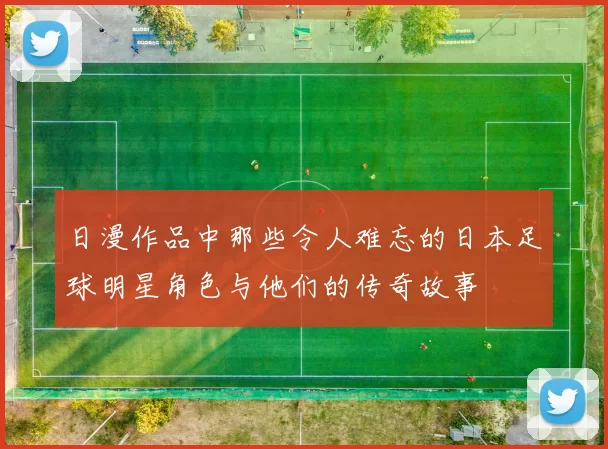 日漫作品中那些令人难忘的日本足球明星角色与他们的传奇故事