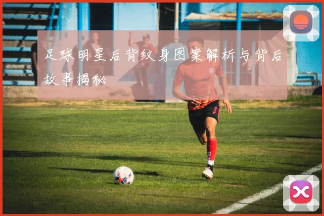 足球明星后背纹身图案解析与背后故事揭秘