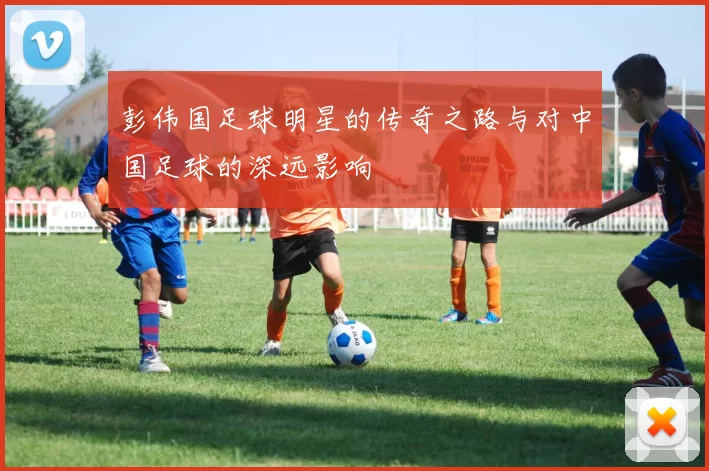 彭伟国足球明星的传奇之路与对中国足球的深远影响