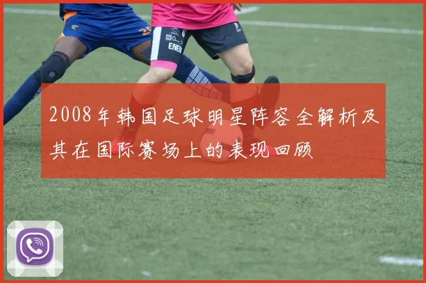 2008年韩国足球明星阵容全解析及其在国际赛场上的表现回顾