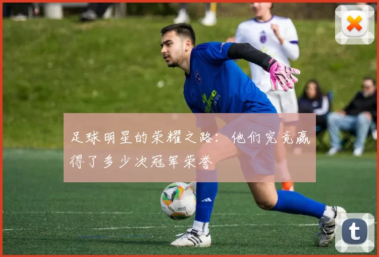 足球明星的荣耀之路：他们究竟赢得了多少次冠军荣誉