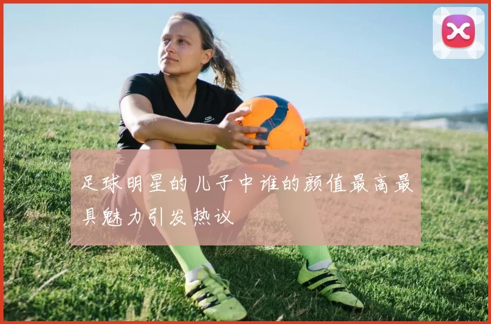 足球明星的儿子中谁的颜值最高最具魅力引发热议