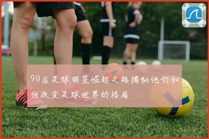 90后足球明星崛起之路揭秘他们如何改变足球世界的格局