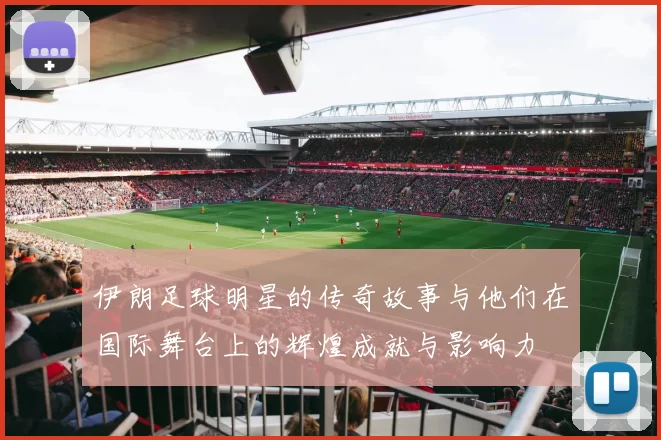 伊朗足球明星的传奇故事与他们在国际舞台上的辉煌成就与影响力