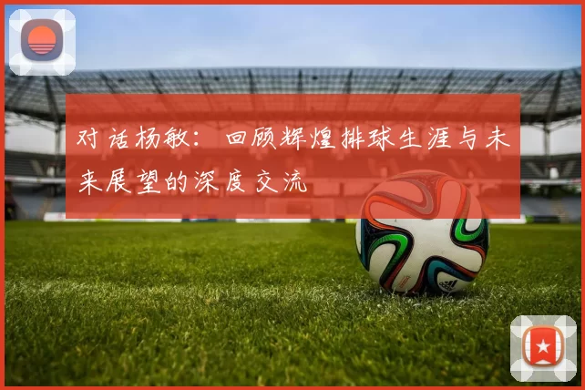 对话杨敏：回顾辉煌排球生涯与未来展望的深度交流