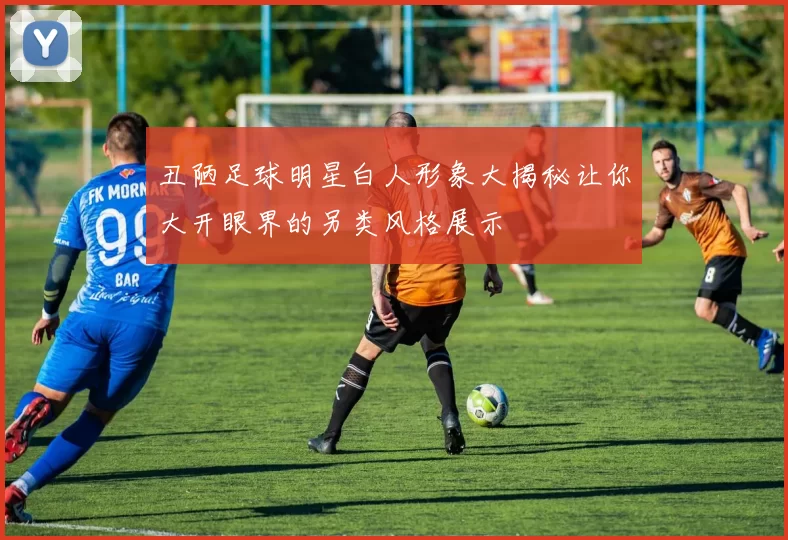 丑陋足球明星白人形象大揭秘让你大开眼界的另类风格展示