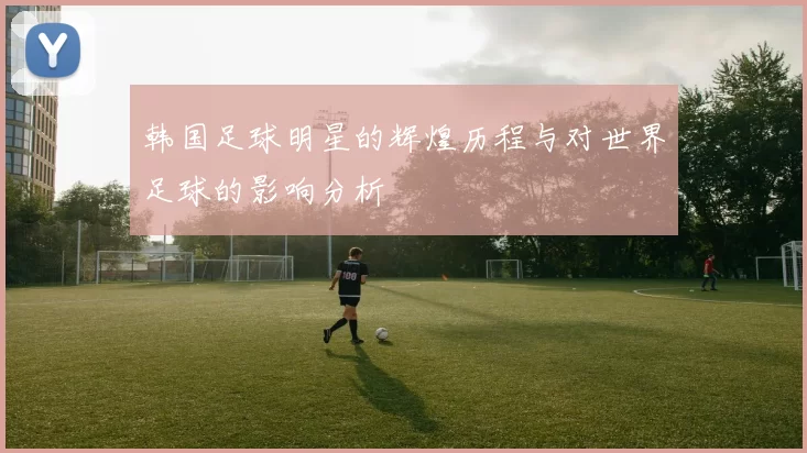 韩国足球明星的辉煌历程与对世界足球的影响分析
