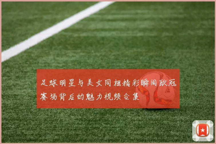 足球明星与美女同框精彩瞬间欧冠赛场背后的魅力视频合集