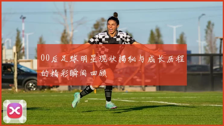 00后足球明星现状揭秘与成长历程的精彩瞬间回顾