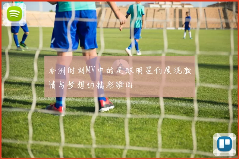 非洲时刻MV中的足球明星们展现激情与梦想的精彩瞬间