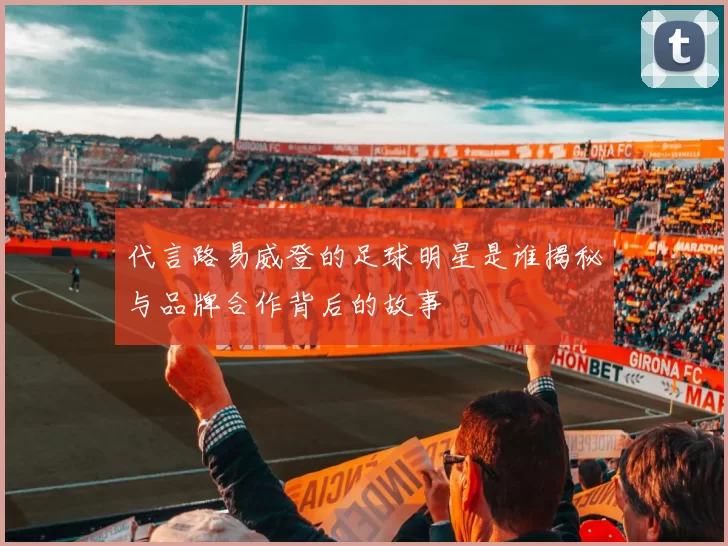 代言路易威登的足球明星是谁揭秘与品牌合作背后的故事