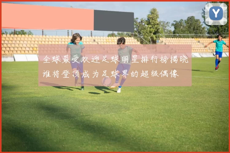 全球最受欢迎足球明星排行榜揭晓谁将登顶成为足球界的超级偶像