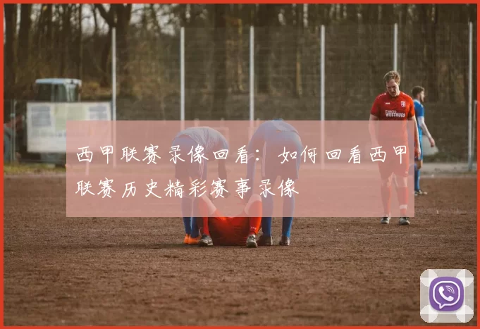 西甲联赛录像回看：如何回看西甲联赛历史精彩赛事录像