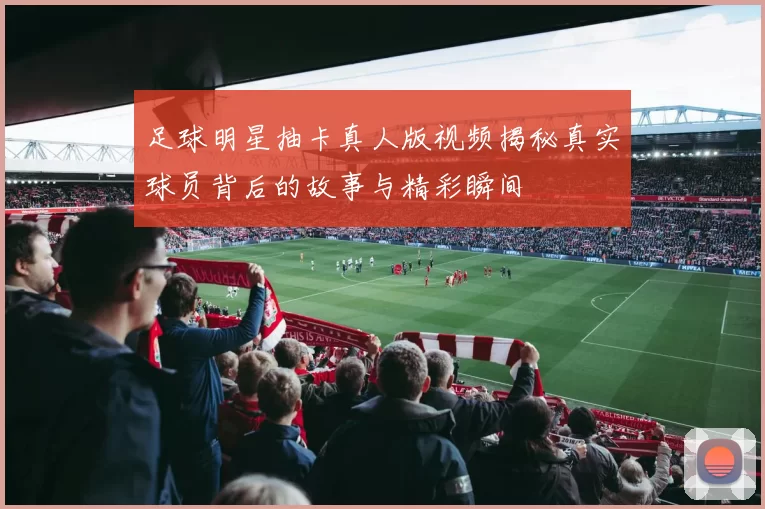 足球明星抽卡真人版视频揭秘真实球员背后的故事与精彩瞬间