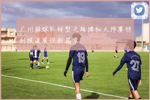 广州排球队转型之路揭秘大师赛特别报道展现新篇章