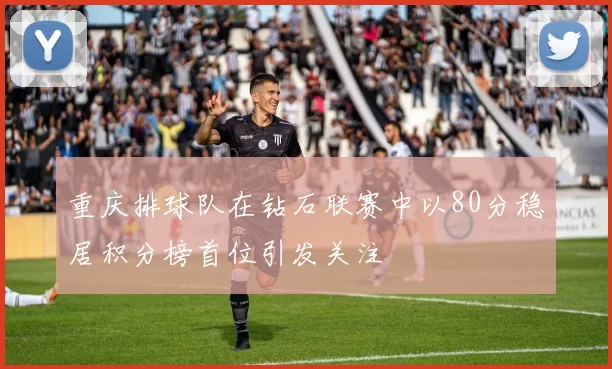 重庆排球队在钻石联赛中以80分稳居积分榜首位引发关注