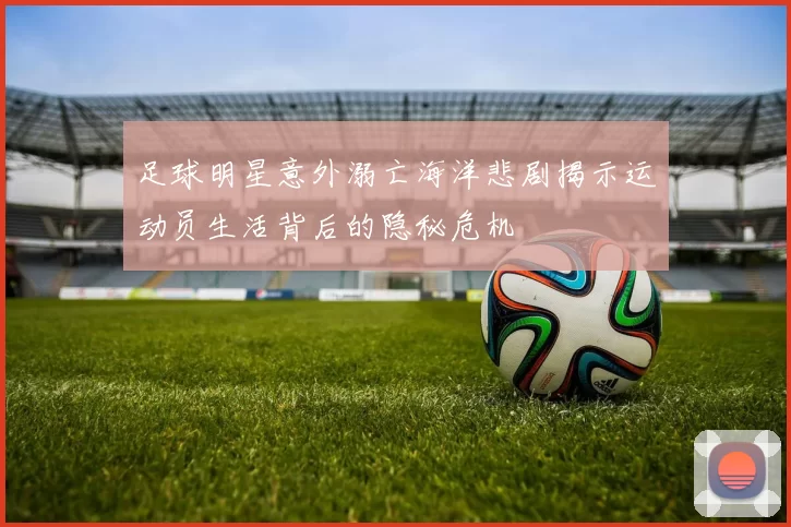 足球明星意外溺亡海洋悲剧揭示运动员生活背后的隐秘危机