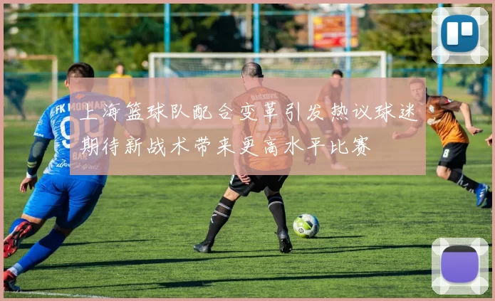 上海篮球队配合变革引发热议球迷期待新战术带来更高水平比赛