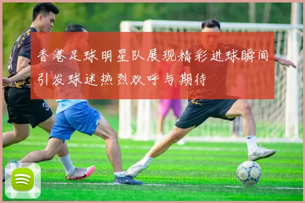 香港足球明星队展现精彩进球瞬间引发球迷热烈欢呼与期待