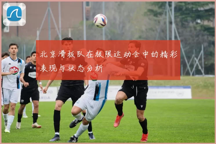 北京滑板队在极限运动会中的精彩表现与状态分析
