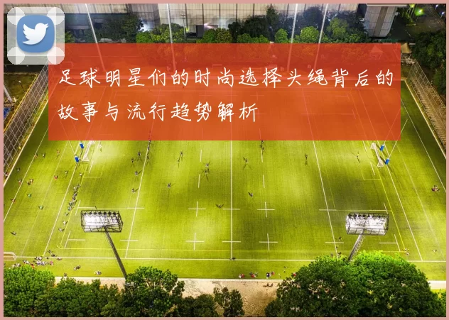 足球明星们的时尚选择头绳背后的故事与流行趋势解析