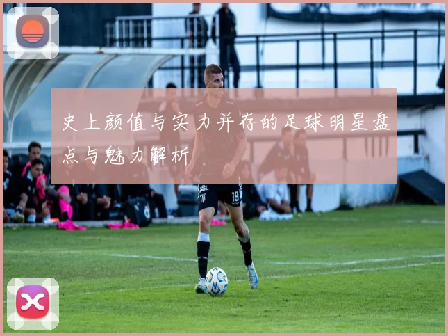 史上颜值与实力并存的足球明星盘点与魅力解析