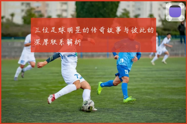 三位足球明星的传奇故事与彼此的深厚联系解析