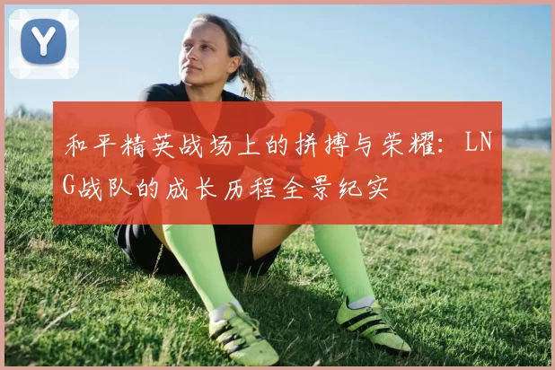 和平精英战场上的拼搏与荣耀：LNG战队的成长历程全景纪实