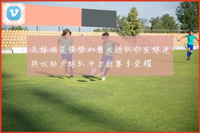 足球明星强势加盟大连队引发球迷热议助力球队冲击新赛季荣耀