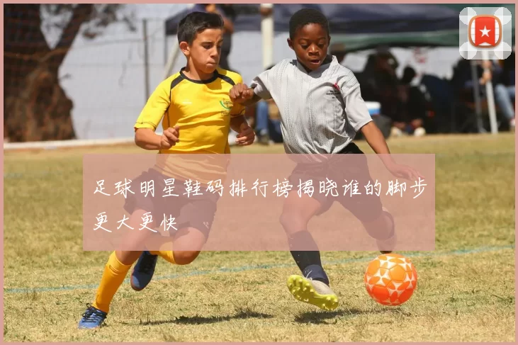 足球明星鞋码排行榜揭晓谁的脚步更大更快