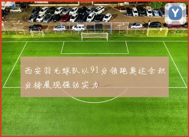 西安羽毛球队以91分领跑奥运会积分榜展现强劲实力